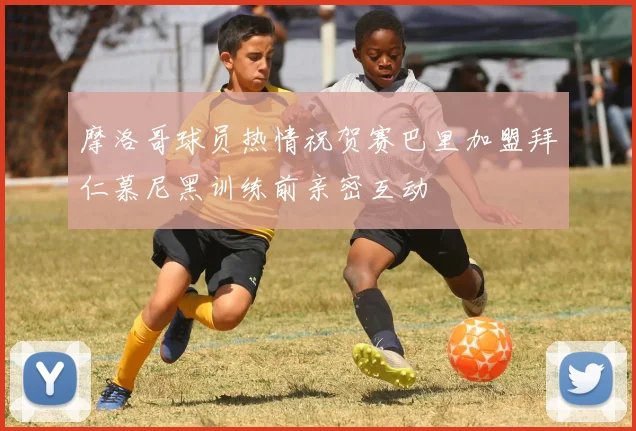 摩洛哥球员热情祝贺赛巴里加盟拜仁慕尼黑训练前亲密互动